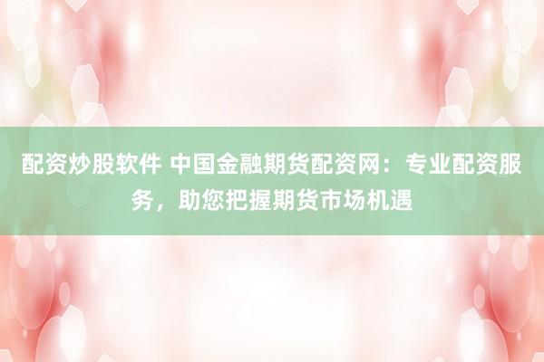 配资炒股软件 中国金融期货配资网：专业配资服务，助您把握期货市场机遇