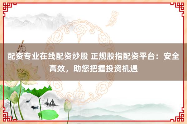 配资专业在线配资炒股 正规股指配资平台：安全高效，助您把握投资机遇