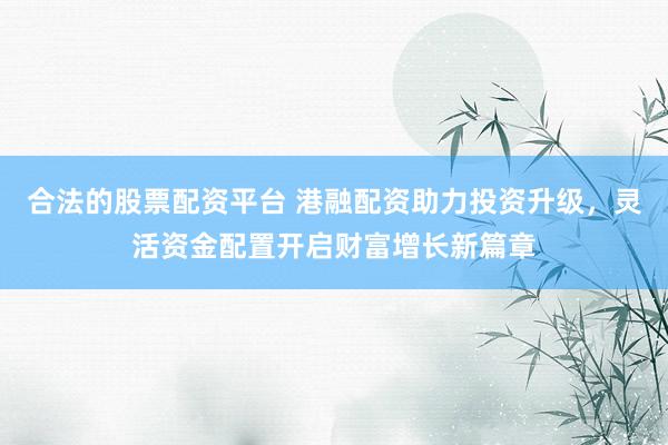 合法的股票配资平台 港融配资助力投资升级，灵活资金配置开启财富增长新篇章