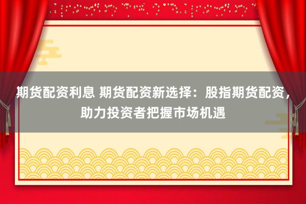 期货配资利息 期货配资新选择：股指期货配资，助力投资者把握市场机遇