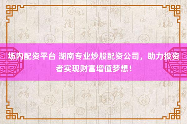 场内配资平台 湖南专业炒股配资公司，助力投资者实现财富增值梦想！