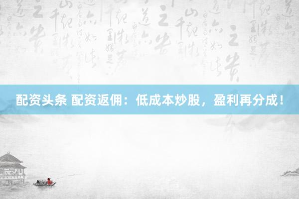 配资头条 配资返佣：低成本炒股，盈利再分成！