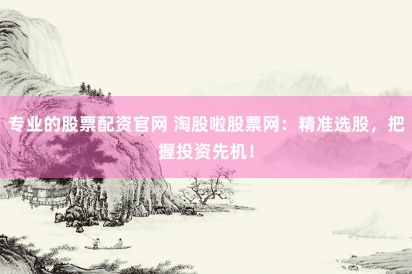 专业的股票配资官网 淘股啦股票网：精准选股，把握投资先机！