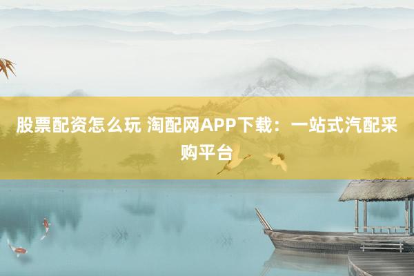 股票配资怎么玩 淘配网APP下载：一站式汽配采购平台