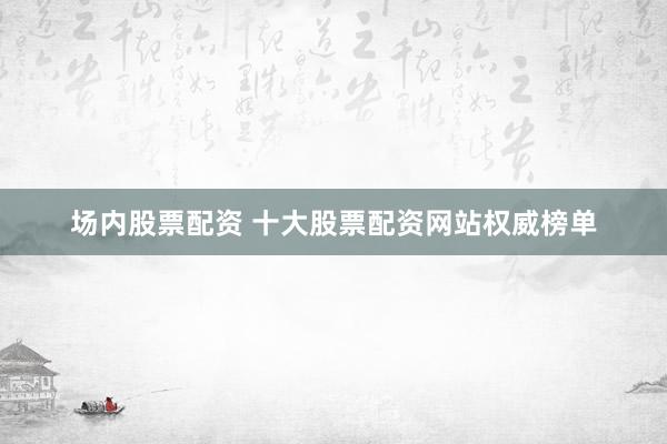 场内股票配资 十大股票配资网站权威榜单
