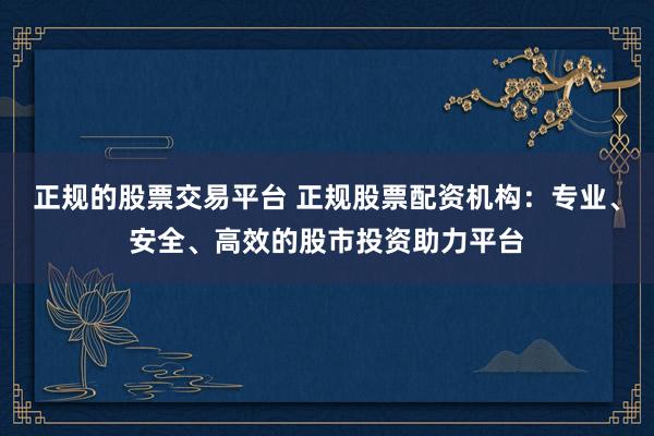 正规的股票交易平台 正规股票配资机构：专业、安全、高效的股市投资助力平台