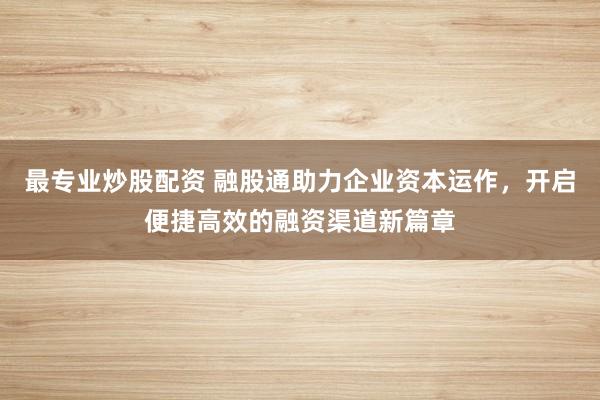 最专业炒股配资 融股通助力企业资本运作，开启便捷高效的融资渠道新篇章