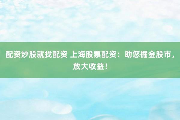 配资炒股就找配资 上海股票配资：助您掘金股市，放大收益！