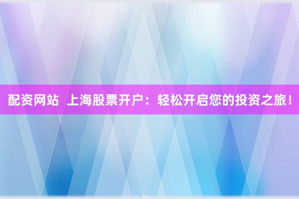 配资网站  上海股票开户：轻松开启您的投资之旅！
