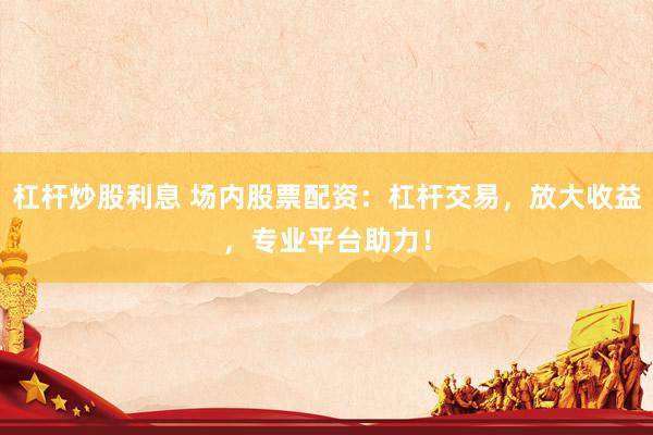 杠杆炒股利息 场内股票配资：杠杆交易，放大收益，专业平台助力！