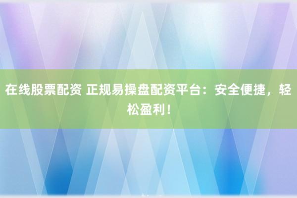 在线股票配资 正规易操盘配资平台：安全便捷，轻松盈利！