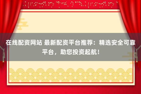 在线配资网站 最新配资平台推荐：精选安全可靠平台，助您投资起航！