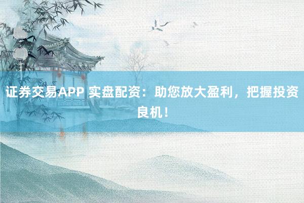 证券交易APP 实盘配资：助您放大盈利，把握投资良机！