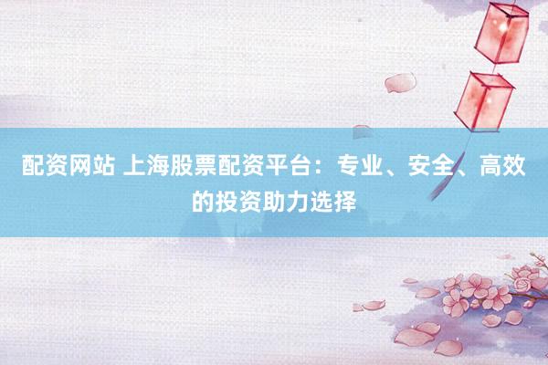 配资网站 上海股票配资平台：专业、安全、高效的投资助力选择