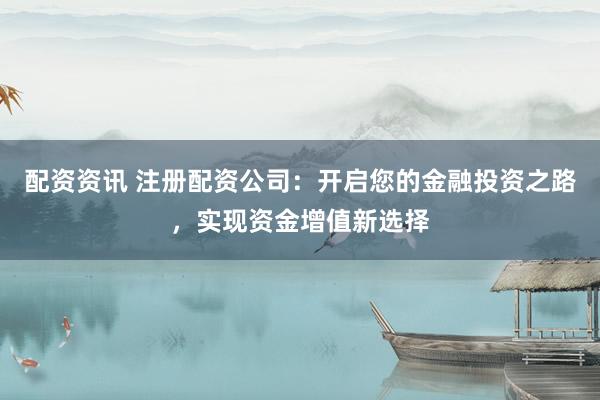 配资资讯 注册配资公司：开启您的金融投资之路，实现资金增值新选择