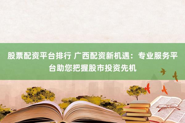 股票配资平台排行 广西配资新机遇：专业服务平台助您把握股市投资先机