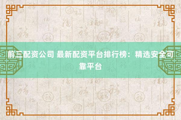 前三配资公司 最新配资平台排行榜：精选安全可靠平台