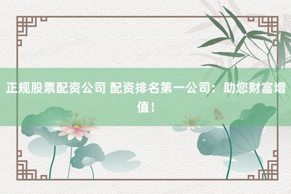正规股票配资公司 配资排名第一公司：助您财富增值！
