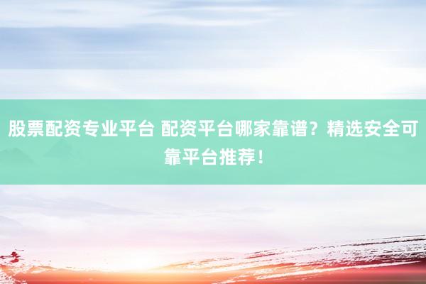 股票配资专业平台 配资平台哪家靠谱？精选安全可靠平台推荐！