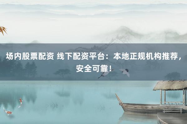 场内股票配资 线下配资平台：本地正规机构推荐，安全可靠！