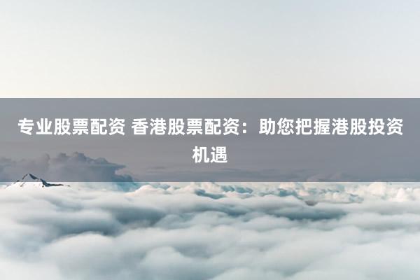 专业股票配资 香港股票配资：助您把握港股投资机遇