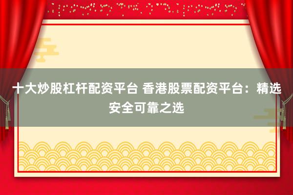 十大炒股杠杆配资平台 香港股票配资平台：精选安全可靠之选
