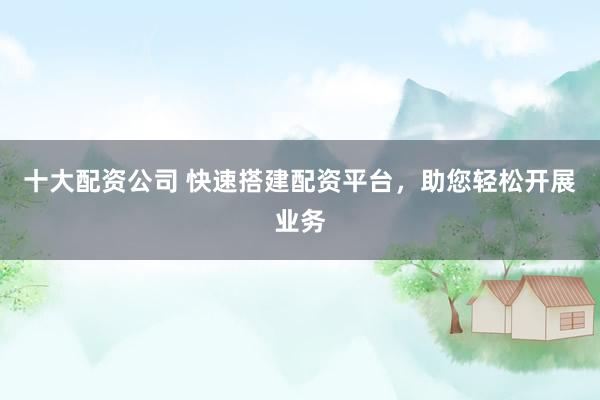 十大配资公司 快速搭建配资平台，助您轻松开展业务