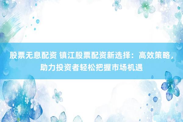 股票无息配资 镇江股票配资新选择：高效策略，助力投资者轻松把握市场机遇