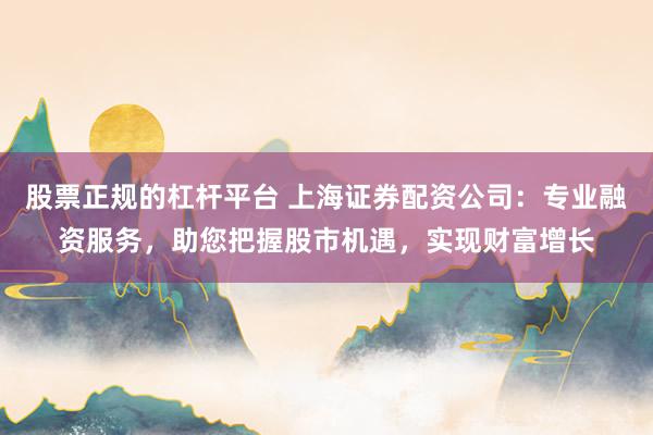 股票正规的杠杆平台 上海证券配资公司：专业融资服务，助您把握股市机遇，实现财富增长