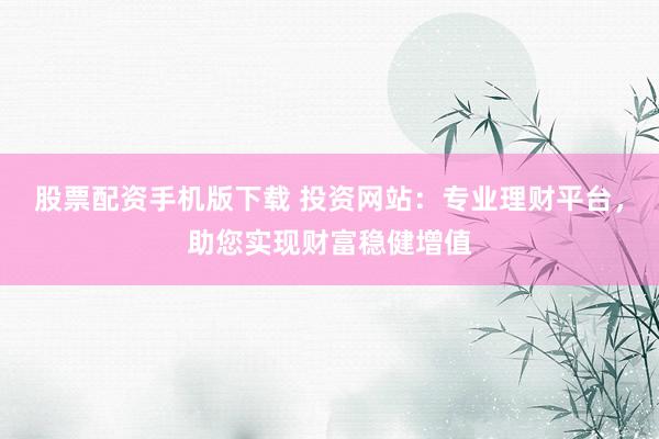 股票配资手机版下载 投资网站：专业理财平台，助您实现财富稳健增值