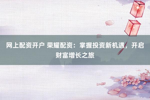 网上配资开户 荣耀配资：掌握投资新机遇，开启财富增长之旅