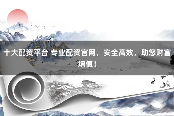 十大配资平台 专业配资官网，安全高效，助您财富增值！
