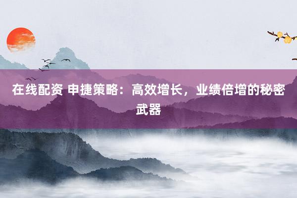 在线配资 申捷策略：高效增长，业绩倍增的秘密武器