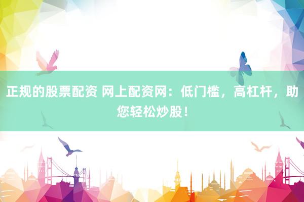 正规的股票配资 网上配资网：低门槛，高杠杆，助您轻松炒股！