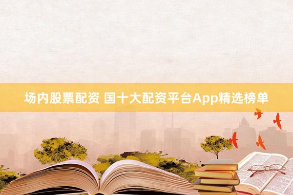 场内股票配资 国十大配资平台App精选榜单