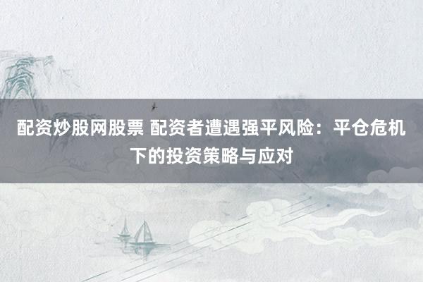 配资炒股网股票 配资者遭遇强平风险：平仓危机下的投资策略与应对