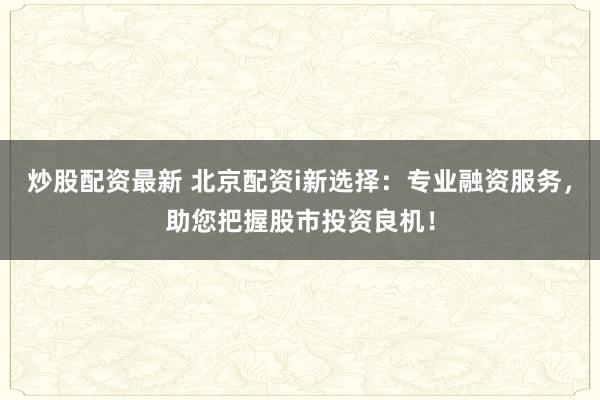 炒股配资最新 北京配资i新选择：专业融资服务，助您把握股市投资良机！