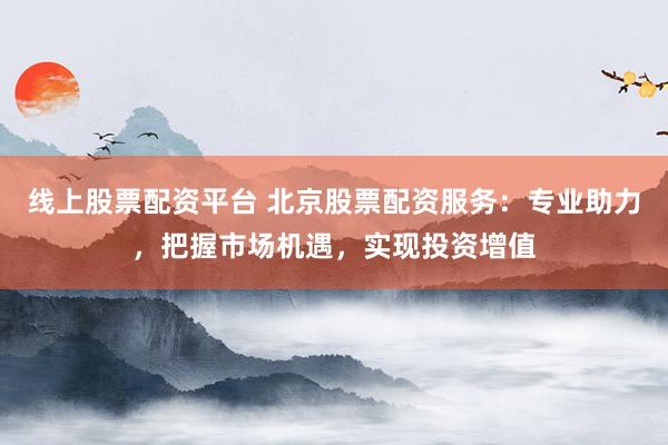 线上股票配资平台 北京股票配资服务：专业助力，把握市场机遇，实现投资增值