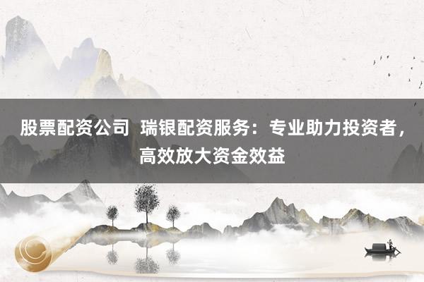 股票配资公司  瑞银配资服务：专业助力投资者，高效放大资金效益