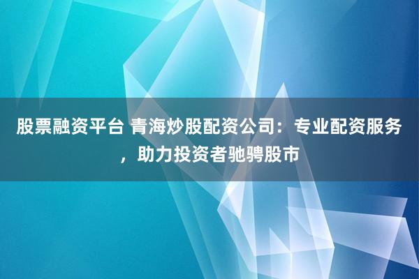股票融资平台 青海炒股配资公司：专业配资服务，助力投资者驰骋股市