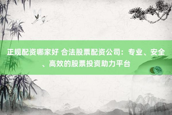 正规配资哪家好 合法股票配资公司：专业、安全、高效的股票投资助力平台