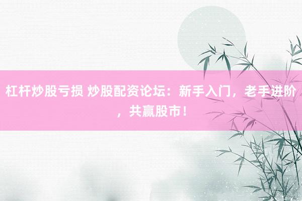 杠杆炒股亏损 炒股配资论坛：新手入门，老手进阶，共赢股市！