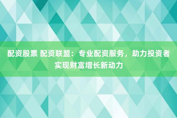 配资股票 配资联盟：专业配资服务，助力投资者实现财富增长新动力