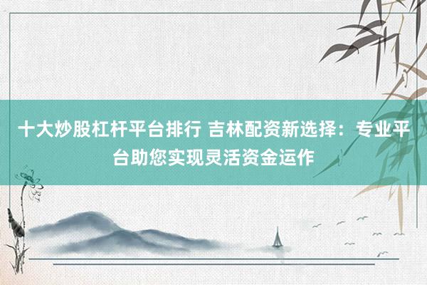 十大炒股杠杆平台排行 吉林配资新选择：专业平台助您实现灵活资金运作