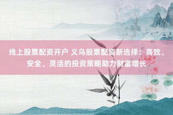 线上股票配资开户 义乌股票配资新选择：高效、安全、灵活的投资策略助力财富增长