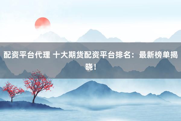 配资平台代理 十大期货配资平台排名：最新榜单揭晓！