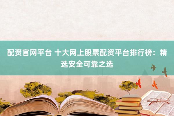 配资官网平台 十大网上股票配资平台排行榜：精选安全可靠之选
