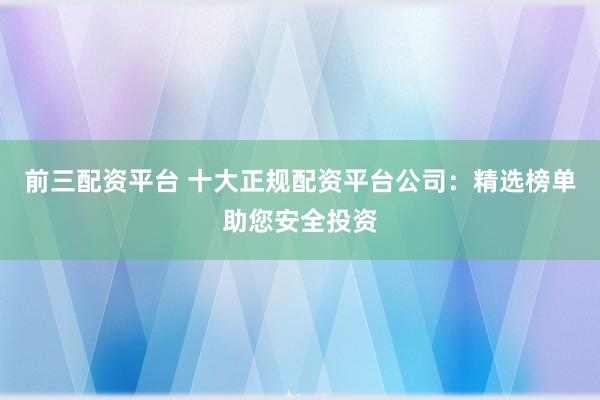 前三配资平台 十大正规配资平台公司：精选榜单助您安全投资