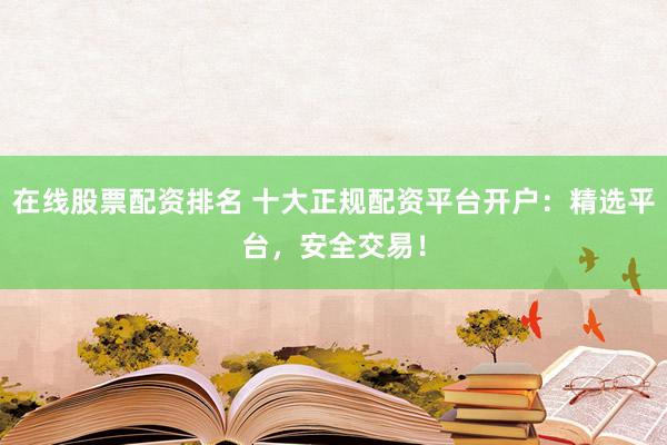 在线股票配资排名 十大正规配资平台开户：精选平台，安全交易！