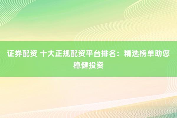 证券配资 十大正规配资平台排名：精选榜单助您稳健投资